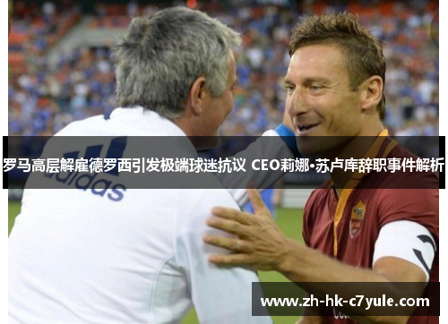 罗马高层解雇德罗西引发极端球迷抗议 CEO莉娜·苏卢库辞职事件解析 罗马高层解雇德罗西引发极端球迷抗议 CEO莉娜·苏卢库辞职事件解析