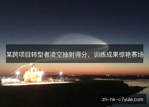 某跨项目转型者凌空抽射得分，训练成果惊艳赛场
